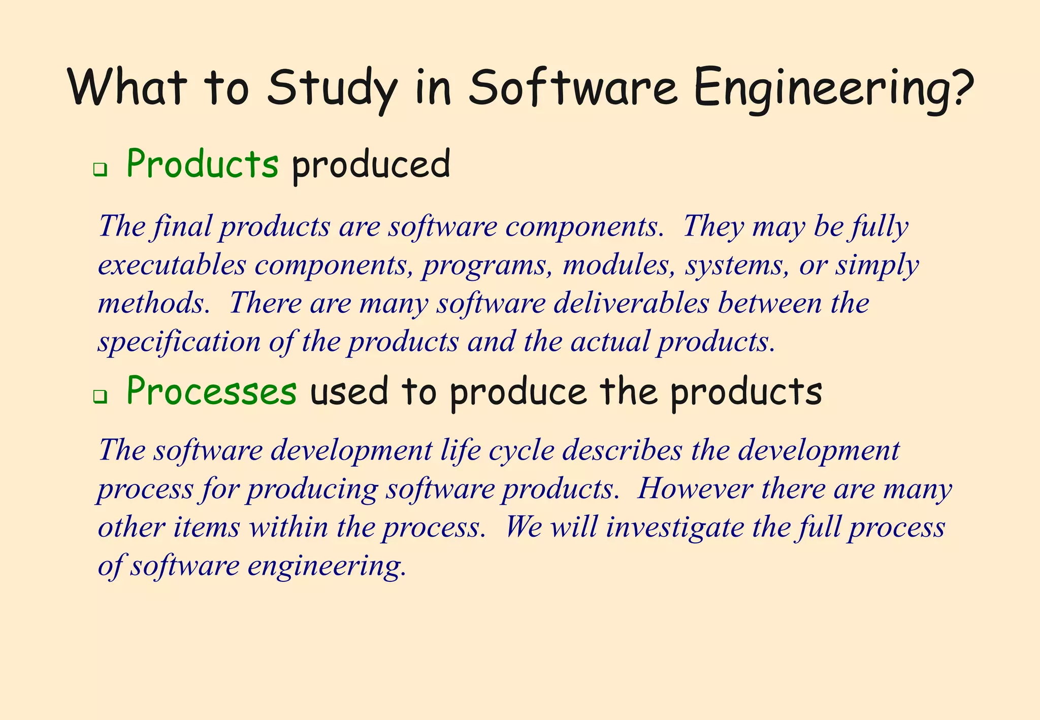 What to Study in Software Engineering? 
 Products produced 
The final products are software components. They may be fully 
executables components, programs, modules, systems, or simply 
methods. There are many software deliverables between the 
specification of the products and the actual products. 
 Processes used to produce the products 
The software development life cycle describes the development 
process for producing software products. However there are many 
other items within the process. We will investigate the full process 
of software engineering. 
 