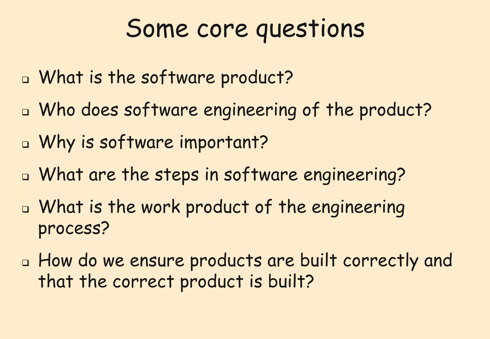 Some core questions 
 What is the software product? 
 Who does software engineering of the product? 
 Why is software important? 
 What are the steps in software engineering? 
 What is the work product of the engineering 
process? 
 How do we ensure products are built correctly and 
that the correct product is built? 
 