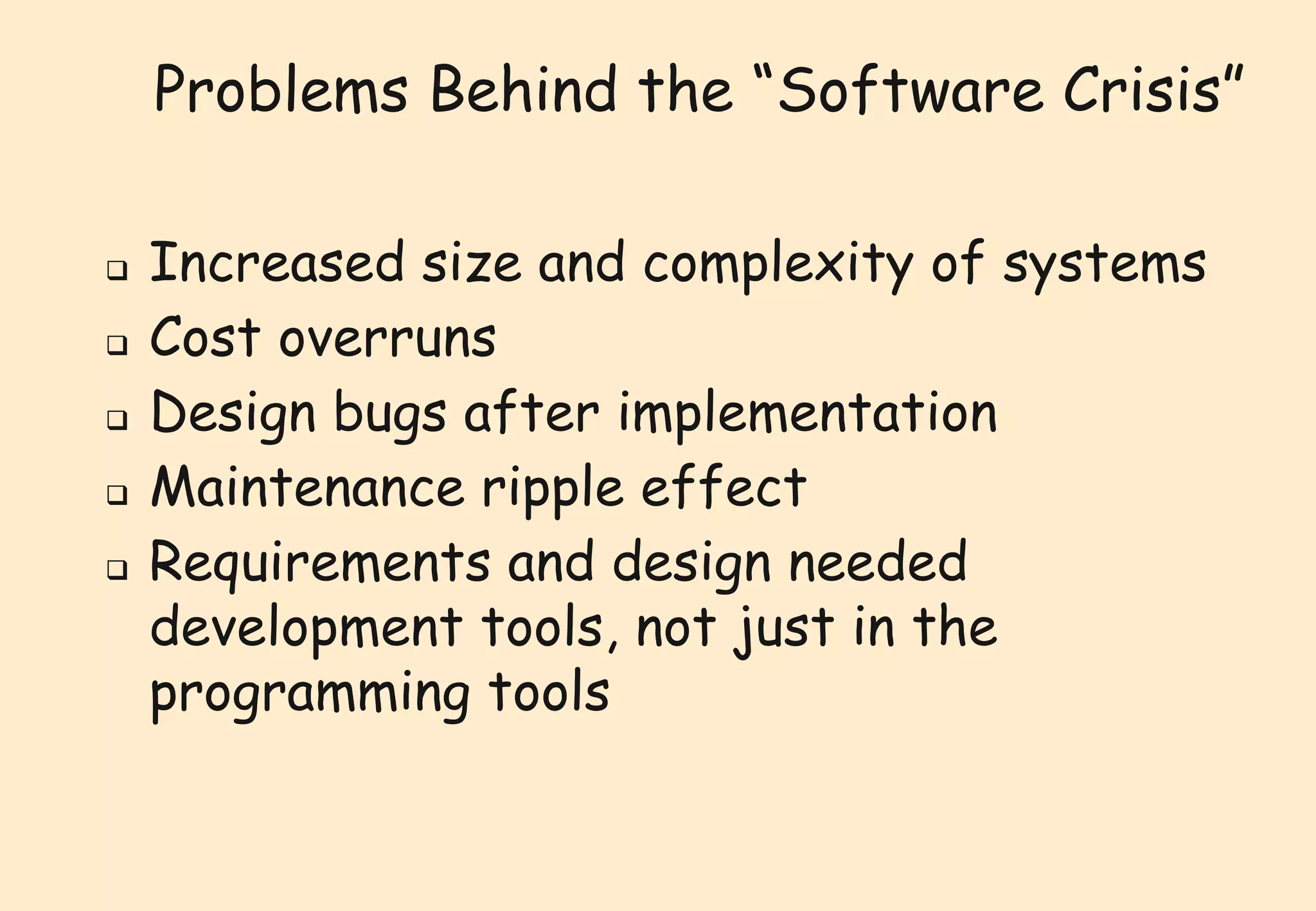 Problems Behind the “Software Crisis” 
 Increased size and complexity of systems 
 Cost overruns 
 Design bugs after implementation 
 Maintenance ripple effect 
 Requirements and design needed 
development tools, not just in the 
programming tools 
 