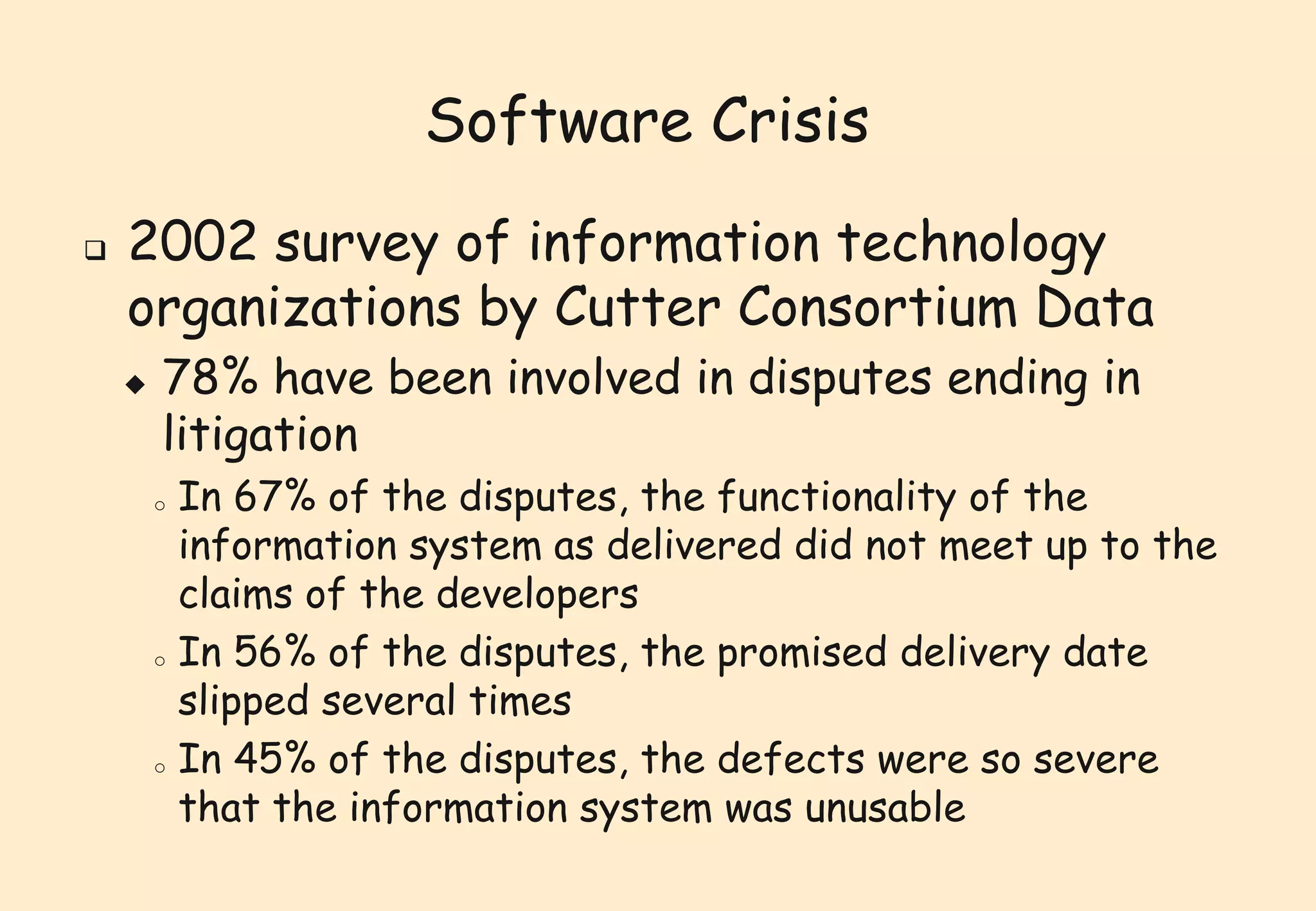 Software Crisis 
 2002 survey of information technology 
organizations by Cutter Consortium Data 
 78% have been involved in disputes ending in 
litigation 
o In 67% of the disputes, the functionality of the 
information system as delivered did not meet up to the 
claims of the developers 
o In 56% of the disputes, the promised delivery date 
slipped several times 
o In 45% of the disputes, the defects were so severe 
that the information system was unusable 
 