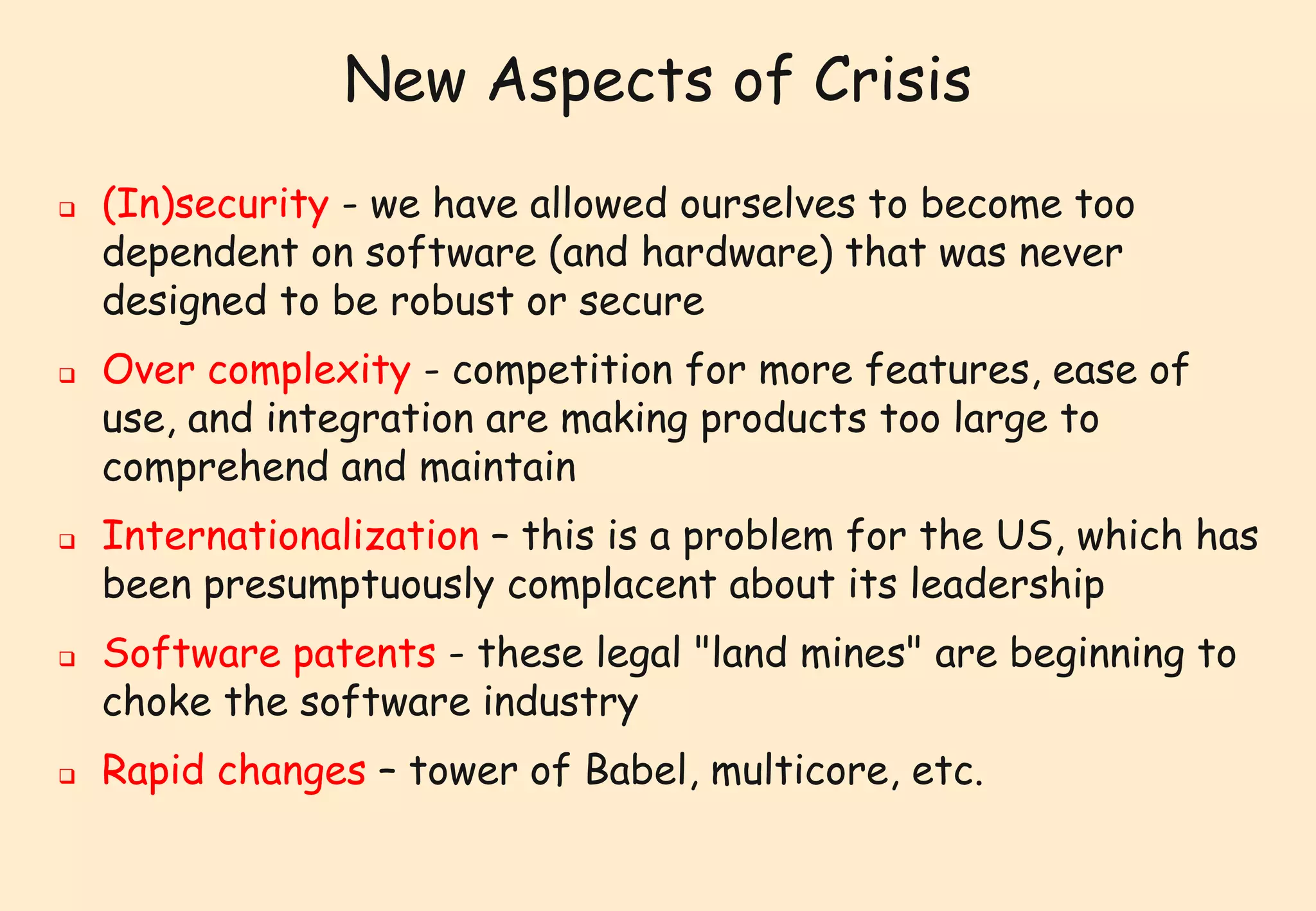 New Aspects of Crisis 
 (In)security - we have allowed ourselves to become too 
dependent on software (and hardware) that was never 
designed to be robust or secure 
 Over complexity - competition for more features, ease of 
use, and integration are making products too large to 
comprehend and maintain 
 Internationalization – this is a problem for the US, which has 
been presumptuously complacent about its leadership 
 Software patents - these legal "land mines" are beginning to 
choke the software industry 
 Rapid changes – tower of Babel, multicore, etc. 
 