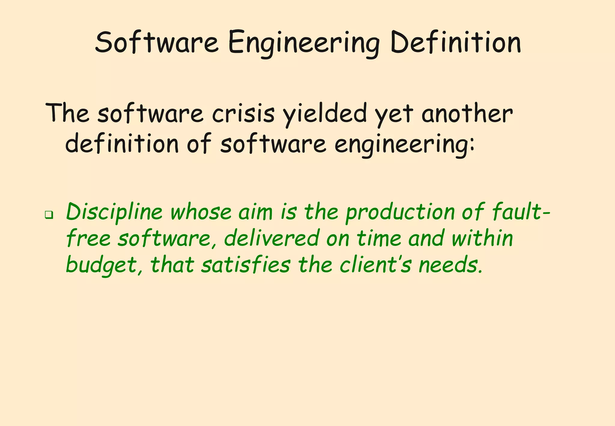 Software Engineering Definition 
The software crisis yielded yet another 
definition of software engineering: 
 Discipline whose aim is the production of fault-free 
software, delivered on time and within 
budget, that satisfies the client’s needs. 
 