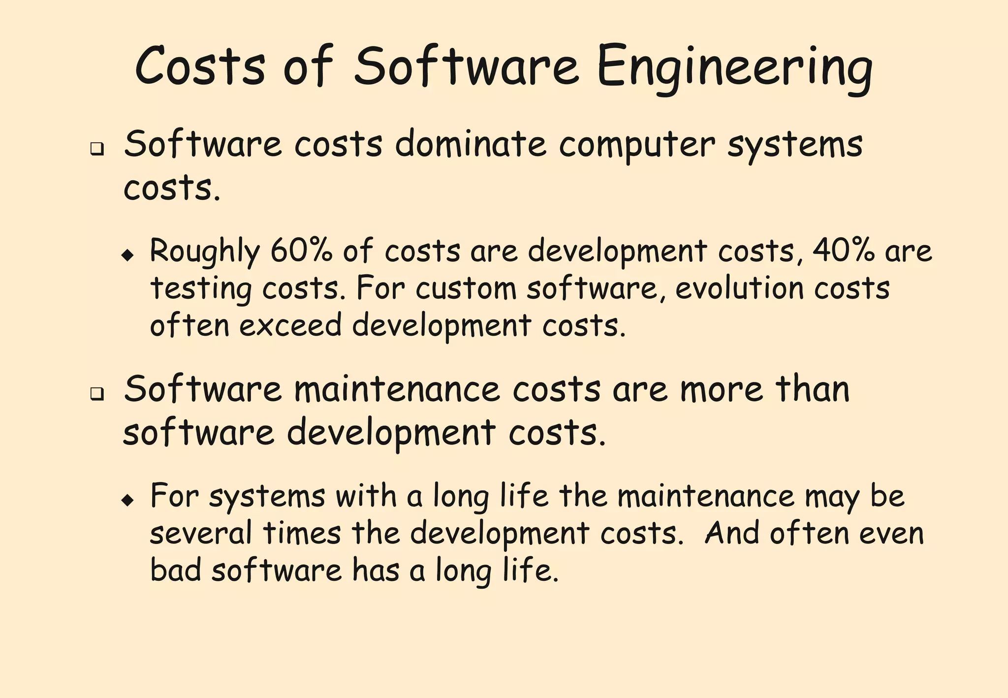 Costs of Software Engineering 
 Software costs dominate computer systems 
costs. 
 Roughly 60% of costs are development costs, 40% are 
testing costs. For custom software, evolution costs 
often exceed development costs. 
 Software maintenance costs are more than 
software development costs. 
 For systems with a long life the maintenance may be 
several times the development costs. And often even 
bad software has a long life. 
 