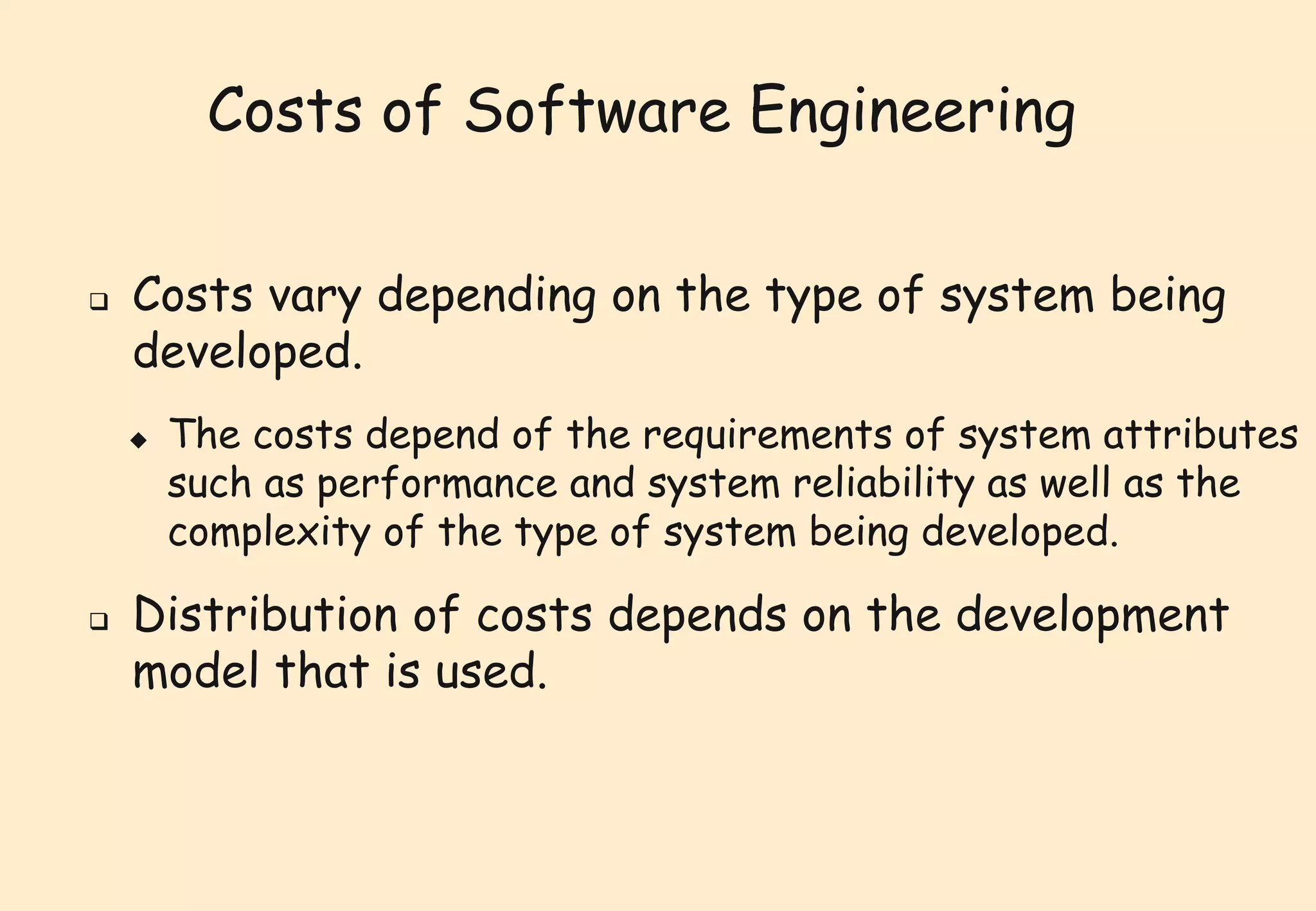 Costs of Software Engineering 
 Costs vary depending on the type of system being 
developed. 
 The costs depend of the requirements of system attributes 
such as performance and system reliability as well as the 
complexity of the type of system being developed. 
 Distribution of costs depends on the development 
model that is used. 
 