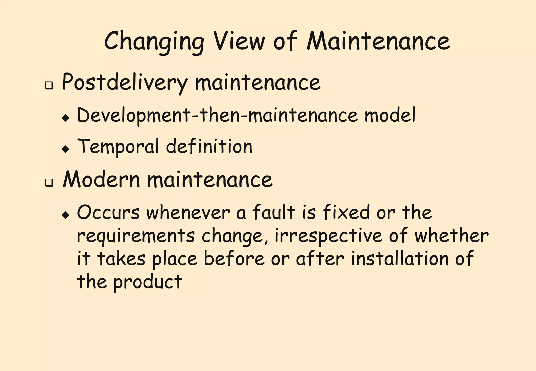 Changing View of Maintenance 
 Postdelivery maintenance 
 Development-then-maintenance model 
 Temporal definition 
 Modern maintenance 
 Occurs whenever a fault is fixed or the 
requirements change, irrespective of whether 
it takes place before or after installation of 
the product 
 