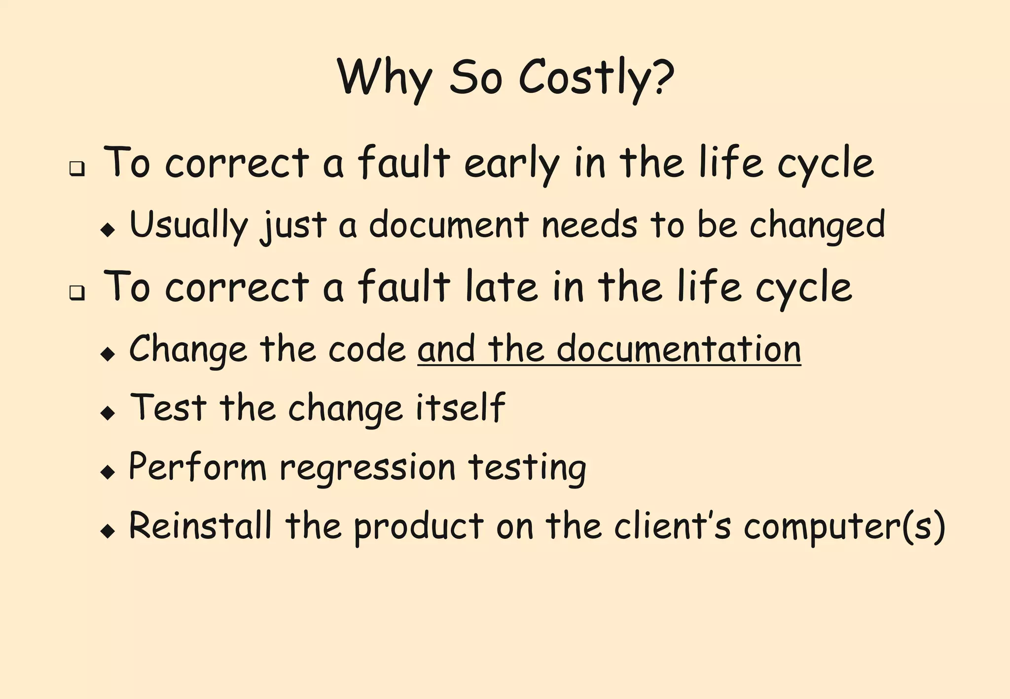 Why So Costly? 
 To correct a fault early in the life cycle 
 Usually just a document needs to be changed 
 To correct a fault late in the life cycle 
 Change the code and the documentation 
 Test the change itself 
 Perform regression testing 
 Reinstall the product on the client’s computer(s) 
 