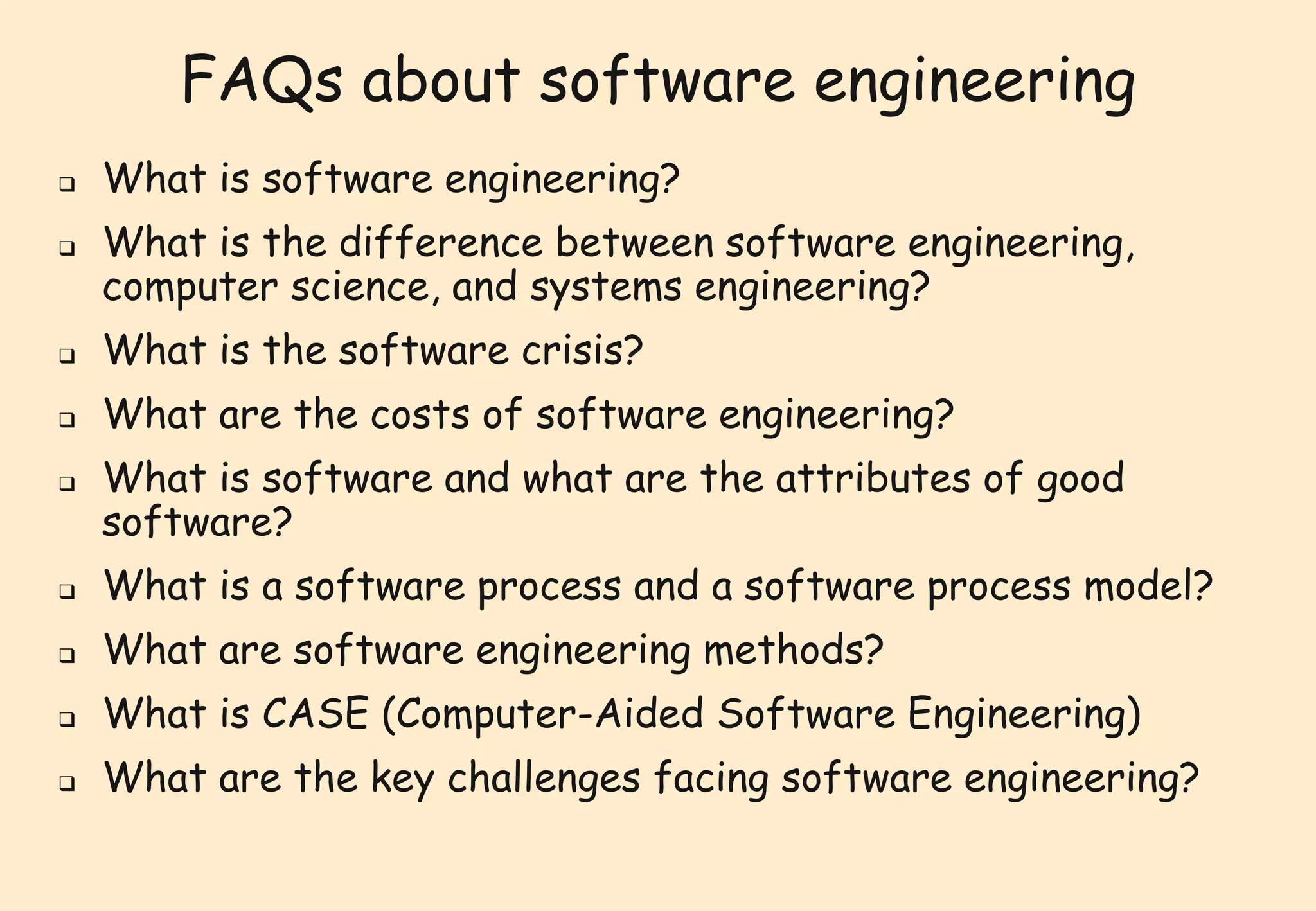 FAQs about software engineering 
 What is software engineering? 
 What is the difference between software engineering, 
computer science, and systems engineering? 
 What is the software crisis? 
 What are the costs of software engineering? 
 What is software and what are the attributes of good 
software? 
 What is a software process and a software process model? 
 What are software engineering methods? 
 What is CASE (Computer-Aided Software Engineering) 
 What are the key challenges facing software engineering? 
 