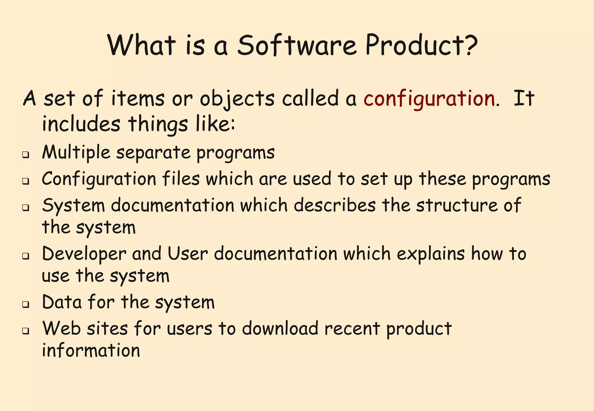 What is a Software Product? 
A set of items or objects called a configuration. It 
includes things like: 
 Multiple separate programs 
 Configuration files which are used to set up these programs 
 System documentation which describes the structure of 
the system 
 Developer and User documentation which explains how to 
use the system 
 Data for the system 
 Web sites for users to download recent product 
information 
 