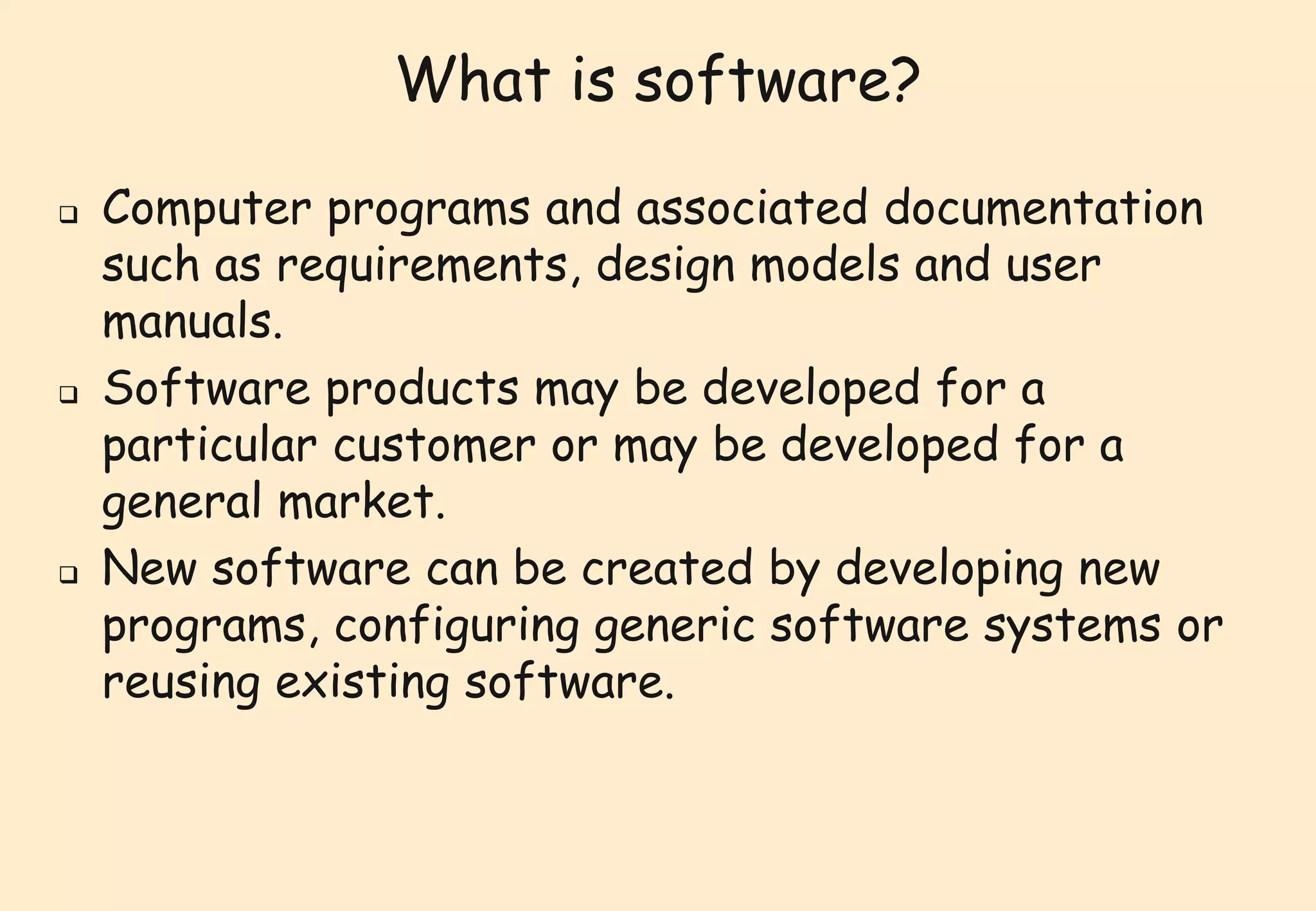 What is software? 
 Computer programs and associated documentation 
such as requirements, design models and user 
manuals. 
 Software products may be developed for a 
particular customer or may be developed for a 
general market. 
 New software can be created by developing new 
programs, configuring generic software systems or 
reusing existing software. 
 