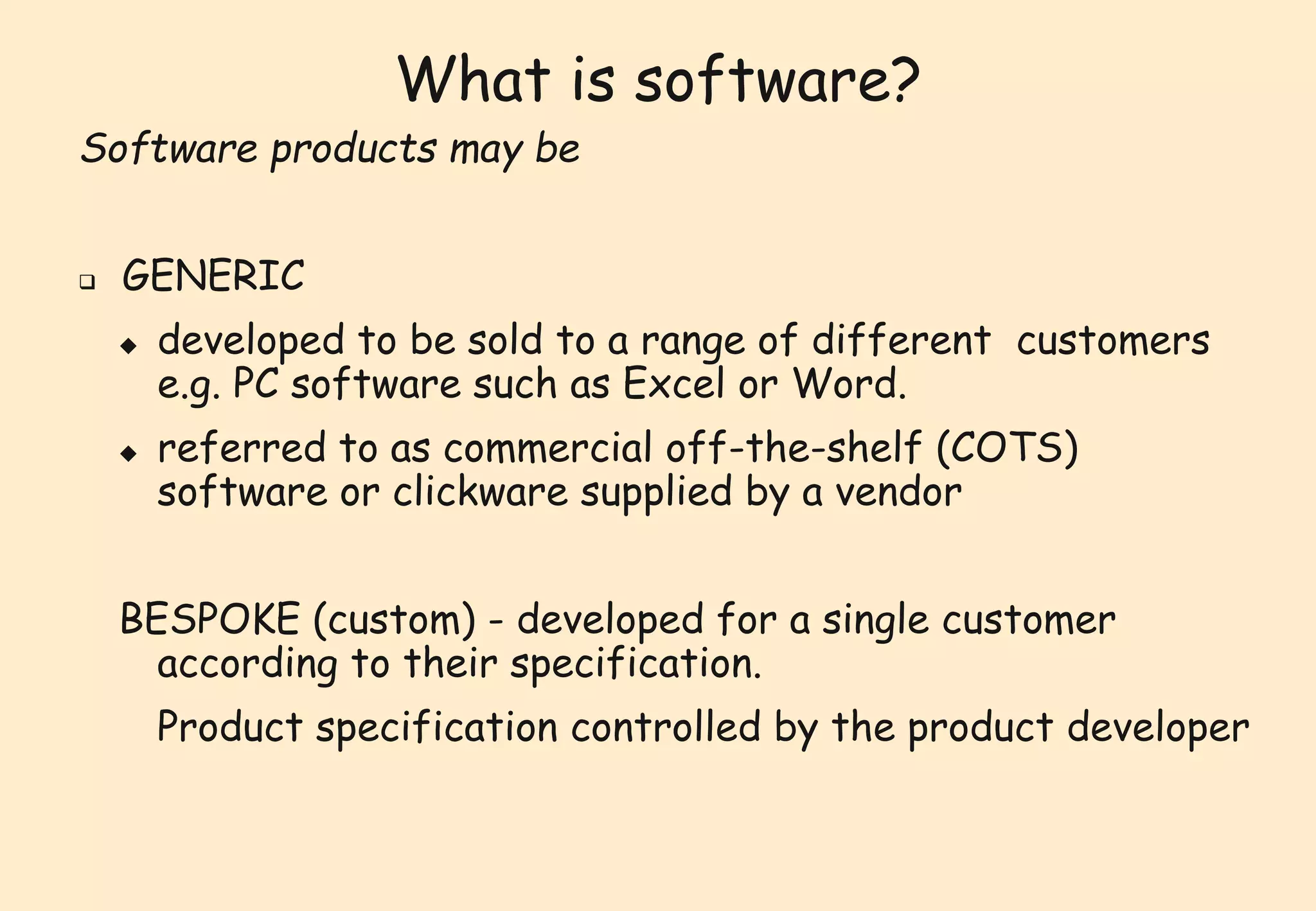 What is software? 
Software products may be 
 GENERIC 
 developed to be sold to a range of different customers 
e.g. PC software such as Excel or Word. 
 referred to as commercial off-the-shelf (COTS) 
software or clickware supplied by a vendor 
BESPOKE (custom) - developed for a single customer 
according to their specification. 
Product specification controlled by the product developer 
 
