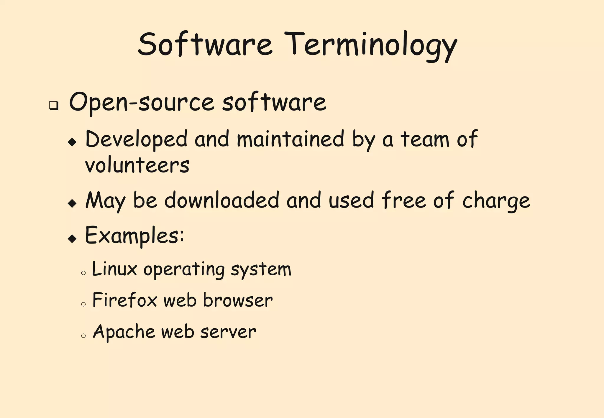 Software Terminology 
 Open-source software 
 Developed and maintained by a team of 
volunteers 
 May be downloaded and used free of charge 
 Examples: 
o Linux operating system 
o Firefox web browser 
o Apache web server 
 
