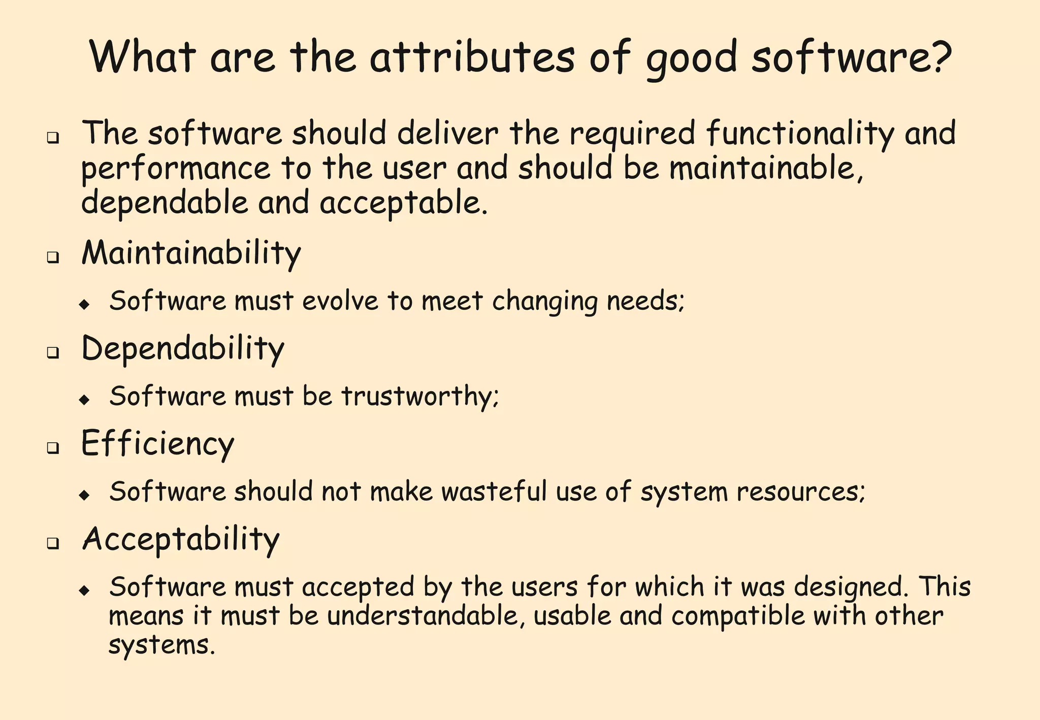 What are the attributes of good software? 
 The software should deliver the required functionality and 
performance to the user and should be maintainable, 
dependable and acceptable. 
 Maintainability 
 Software must evolve to meet changing needs; 
 Dependability 
 Software must be trustworthy; 
 Efficiency 
 Software should not make wasteful use of system resources; 
 Acceptability 
 Software must accepted by the users for which it was designed. This 
means it must be understandable, usable and compatible with other 
systems. 
 