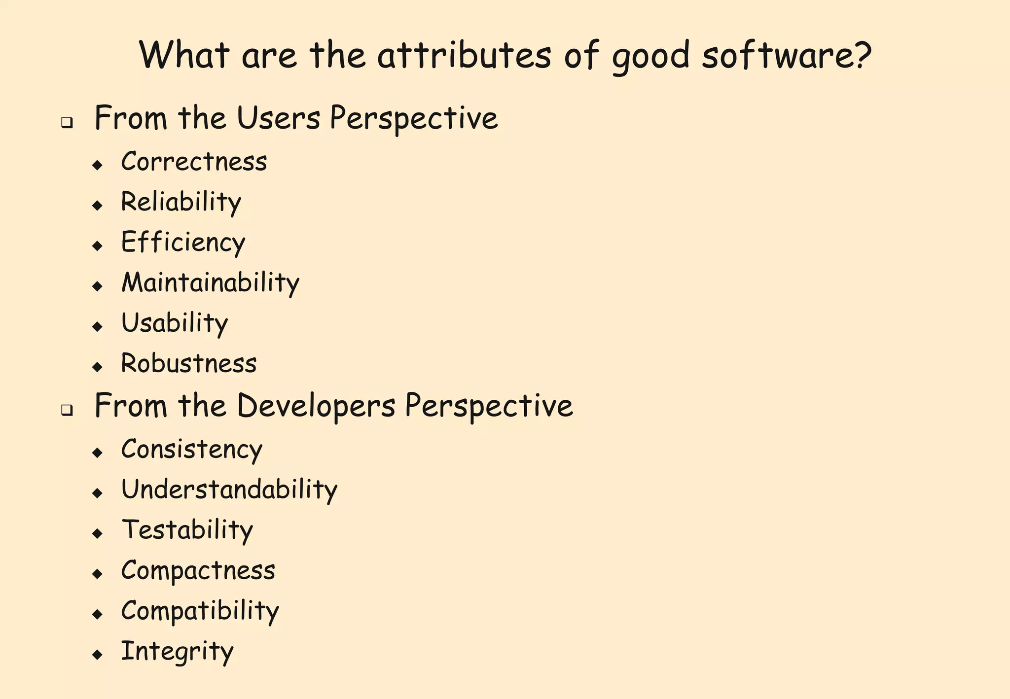 What are the attributes of good software? 
 From the Users Perspective 
 Correctness 
 Reliability 
 Efficiency 
 Maintainability 
 Usability 
 Robustness 
 From the Developers Perspective 
 Consistency 
 Understandability 
 Testability 
 Compactness 
 Compatibility 
 Integrity 
 