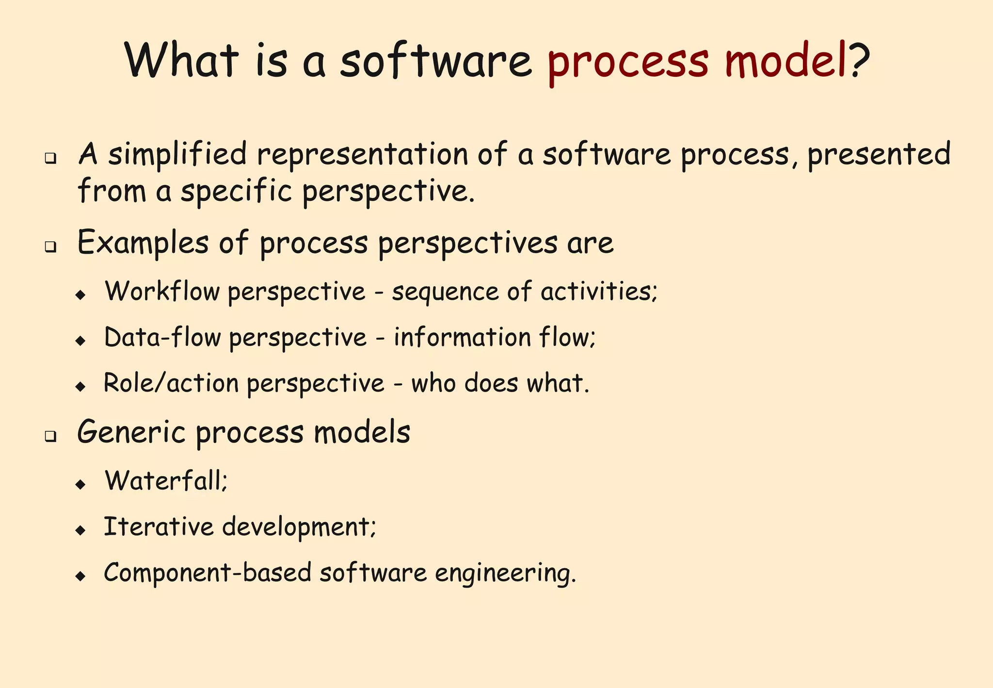 What is a software process model? 
 A simplified representation of a software process, presented 
from a specific perspective. 
 Examples of process perspectives are 
 Workflow perspective - sequence of activities; 
 Data-flow perspective - information flow; 
 Role/action perspective - who does what. 
 Generic process models 
 Waterfall; 
 Iterative development; 
 Component-based software engineering. 
 