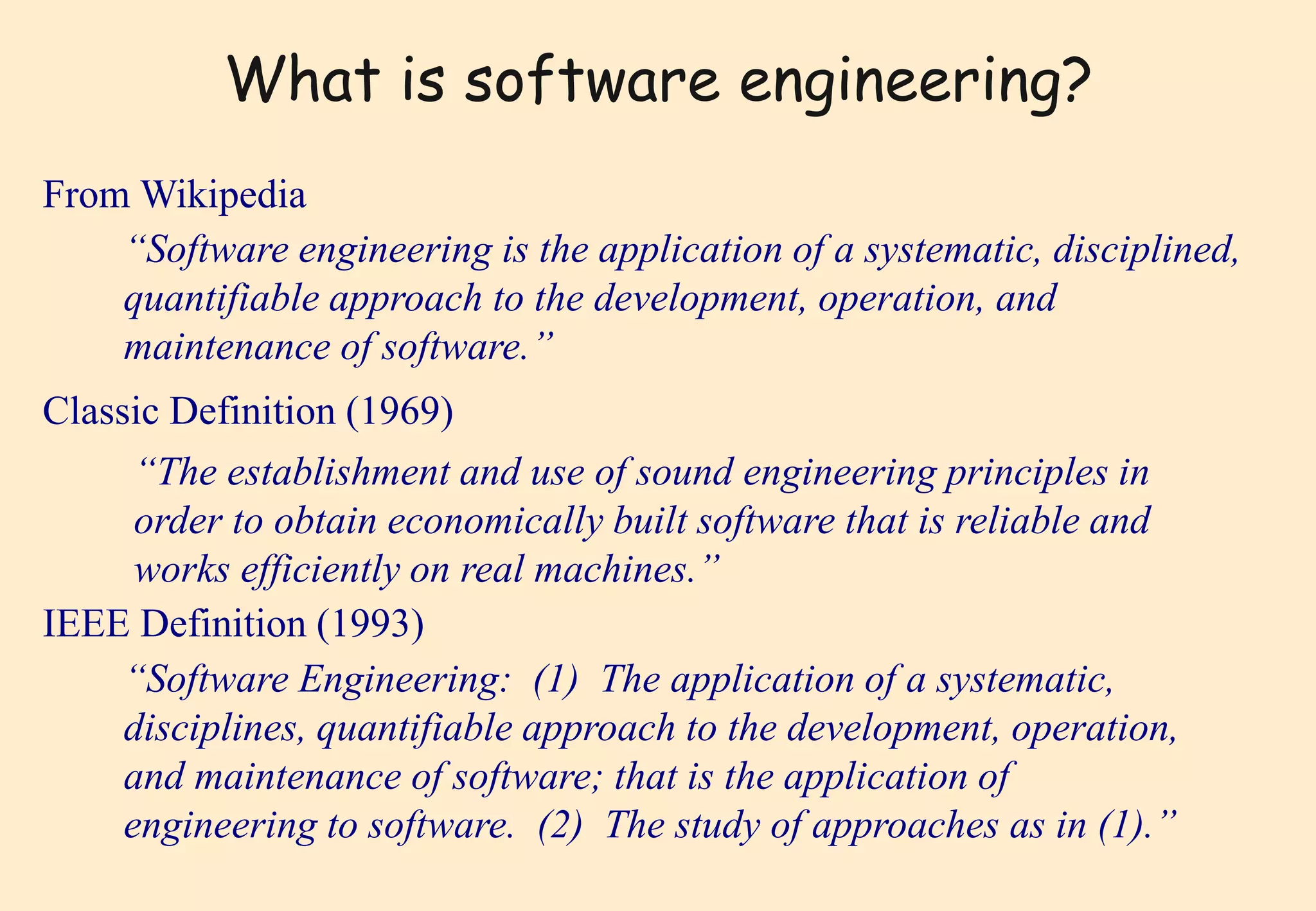 What is software engineering? 
From Wikipedia 
“Software engineering is the application of a systematic, disciplined, 
quantifiable approach to the development, operation, and 
maintenance of software.’’ 
Classic Definition (1969) 
“The establishment and use of sound engineering principles in 
order to obtain economically built software that is reliable and 
works efficiently on real machines.” 
IEEE Definition (1993) 
“Software Engineering: (1) The application of a systematic, 
disciplines, quantifiable approach to the development, operation, 
and maintenance of software; that is the application of 
engineering to software. (2) The study of approaches as in (1).” 
 