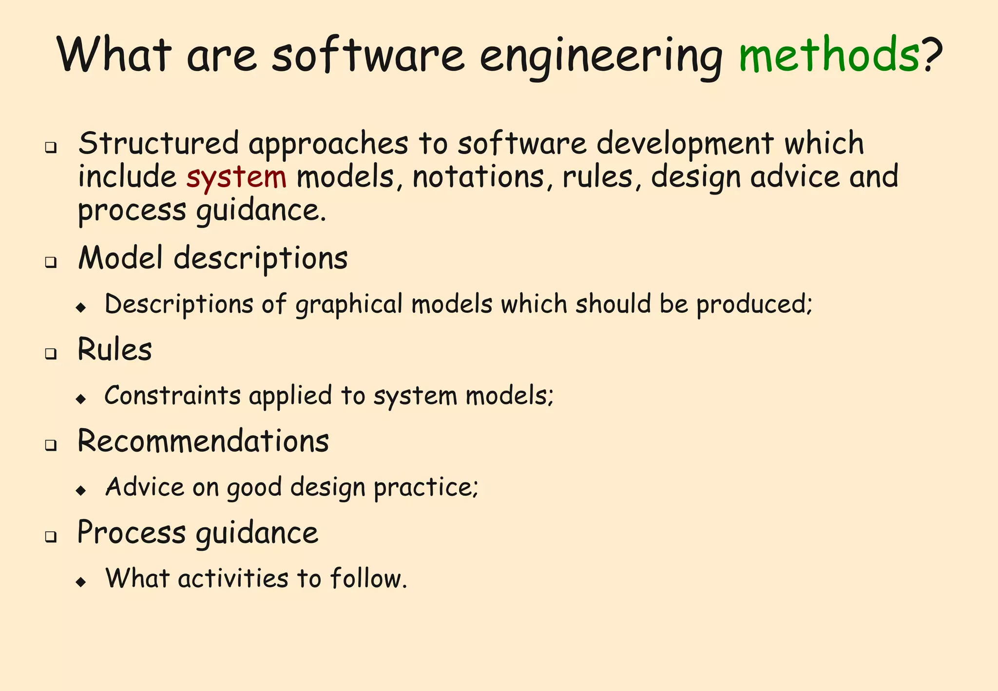 What are software engineering methods? 
 Structured approaches to software development which 
include system models, notations, rules, design advice and 
process guidance. 
 Model descriptions 
 Descriptions of graphical models which should be produced; 
 Rules 
 Constraints applied to system models; 
 Recommendations 
 Advice on good design practice; 
 Process guidance 
 What activities to follow. 
 