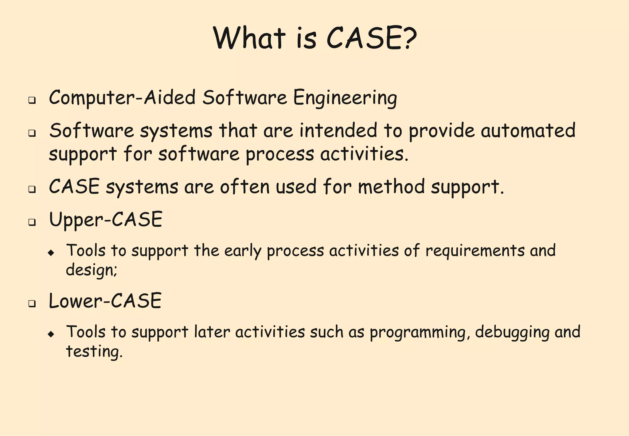 What is CASE? 
 Computer-Aided Software Engineering 
 Software systems that are intended to provide automated 
support for software process activities. 
 CASE systems are often used for method support. 
 Upper-CASE 
 Tools to support the early process activities of requirements and 
design; 
 Lower-CASE 
 Tools to support later activities such as programming, debugging and 
testing. 
 