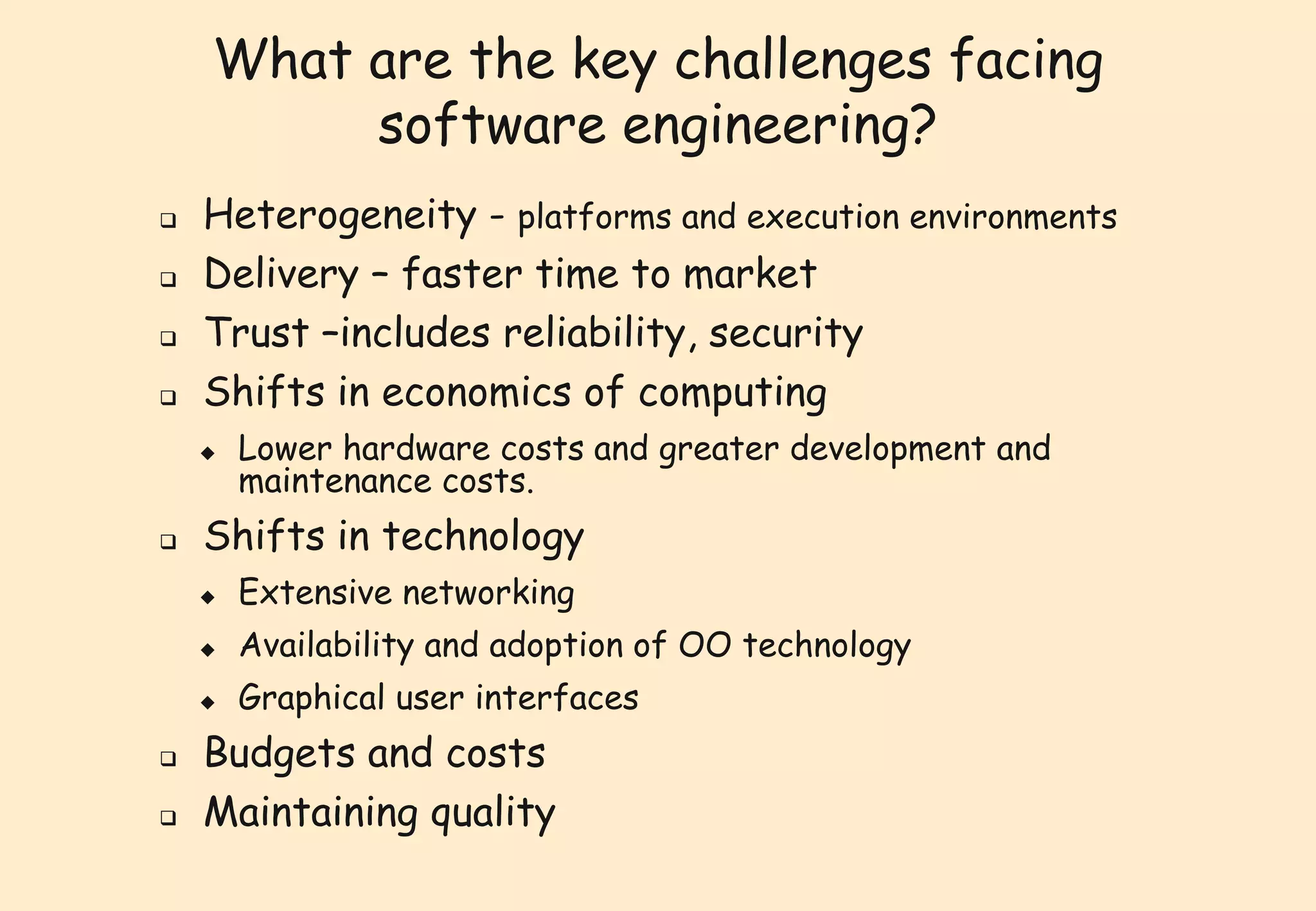 What are the key challenges facing 
software engineering? 
 Heterogeneity - platforms and execution environments 
 Delivery – faster time to market 
 Trust –includes reliability, security 
 Shifts in economics of computing 
 Lower hardware costs and greater development and 
maintenance costs. 
 Shifts in technology 
 Extensive networking 
 Availability and adoption of OO technology 
 Graphical user interfaces 
 Budgets and costs 
 Maintaining quality 
 