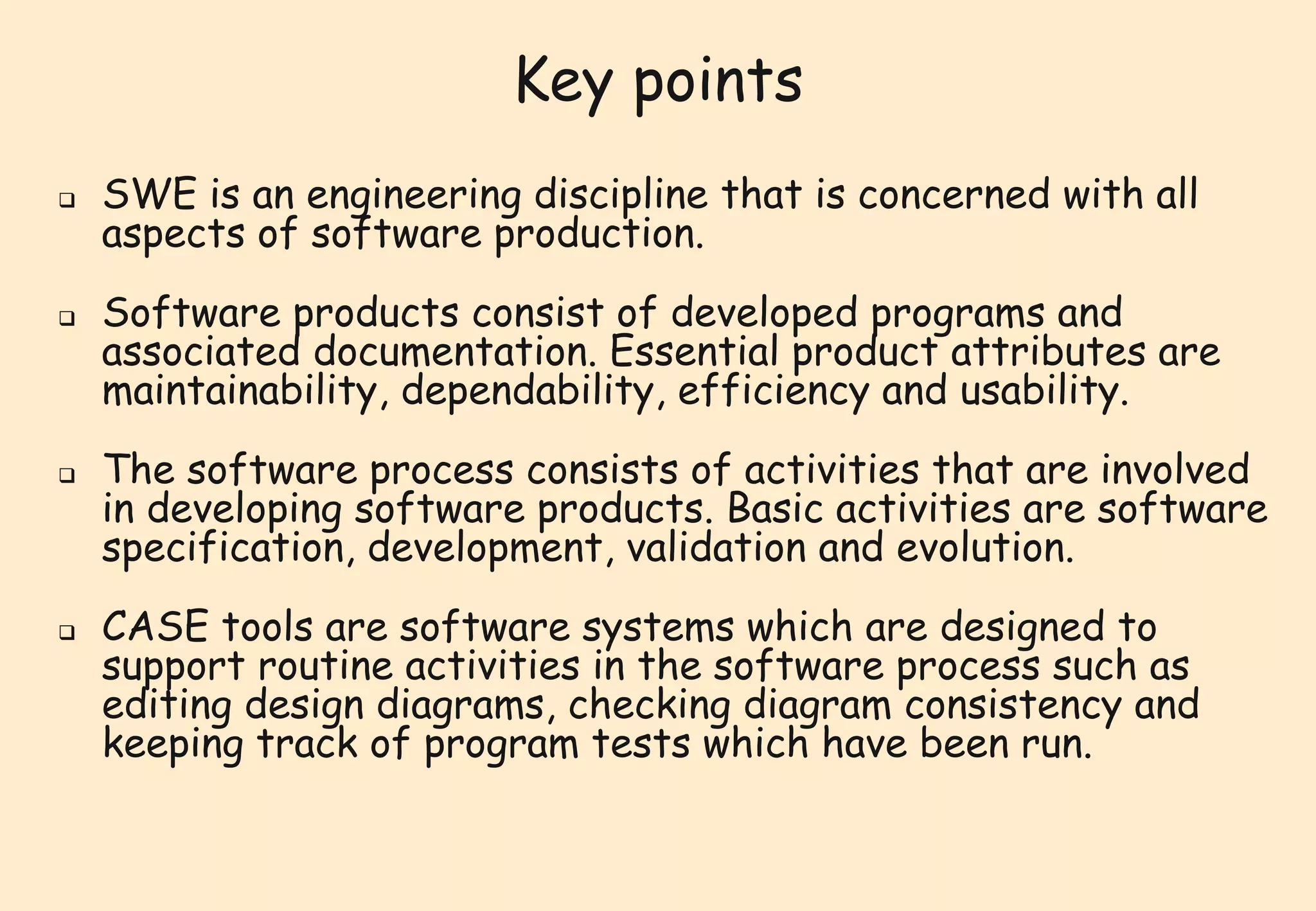 Key points 
 SWE is an engineering discipline that is concerned with all 
aspects of software production. 
 Software products consist of developed programs and 
associated documentation. Essential product attributes are 
maintainability, dependability, efficiency and usability. 
 The software process consists of activities that are involved 
in developing software products. Basic activities are software 
specification, development, validation and evolution. 
 CASE tools are software systems which are designed to 
support routine activities in the software process such as 
editing design diagrams, checking diagram consistency and 
keeping track of program tests which have been run. 
