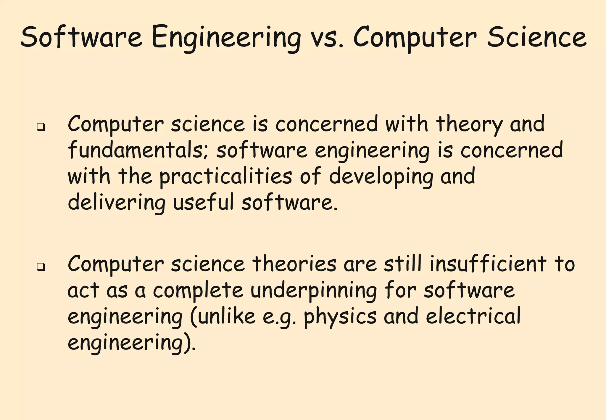 Software Engineering vs. Computer Science 
 Computer science is concerned with theory and 
fundamentals; software engineering is concerned 
with the practicalities of developing and 
delivering useful software. 
 Computer science theories are still insufficient to 
act as a complete underpinning for software 
engineering (unlike e.g. physics and electrical 
engineering). 
 