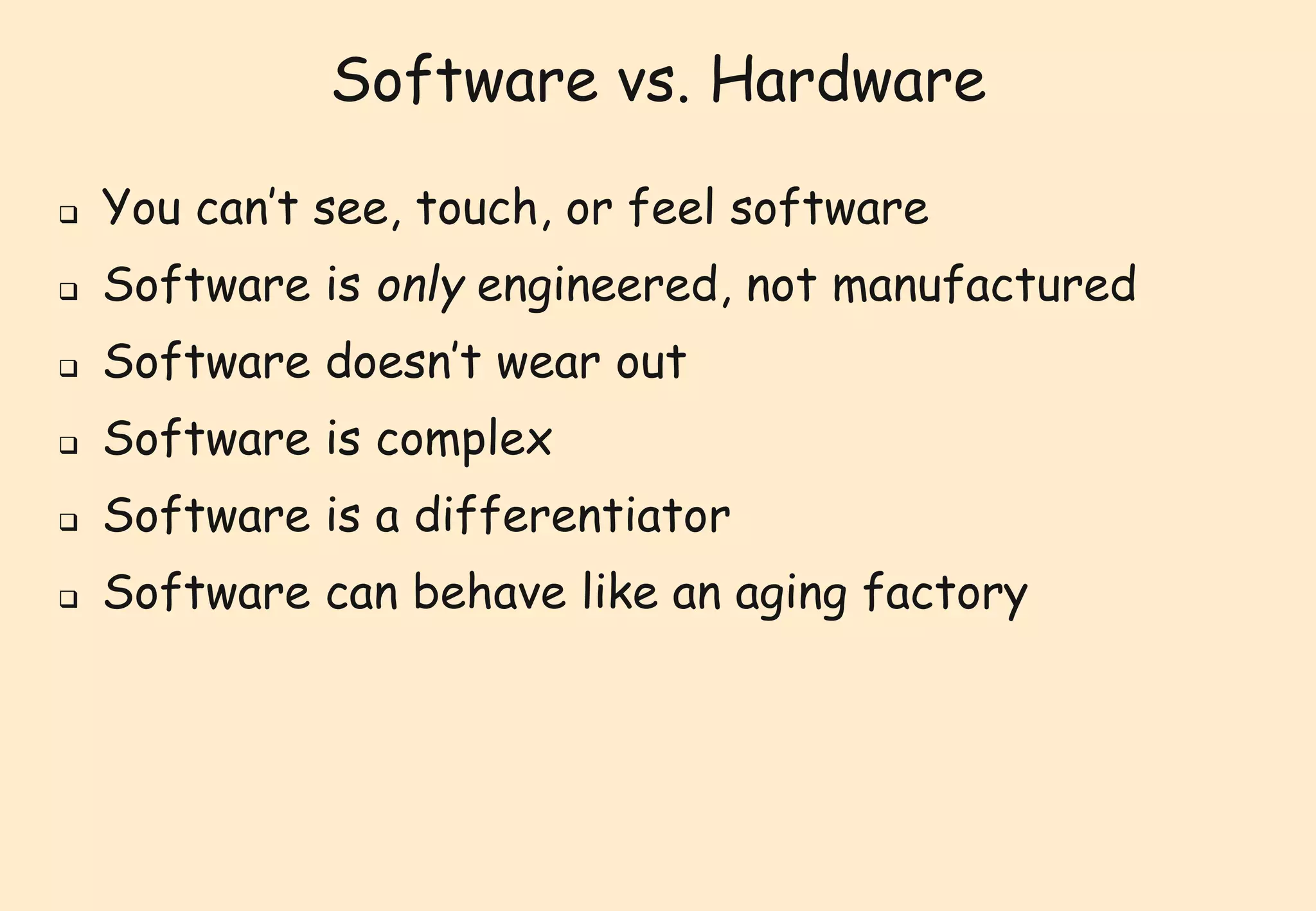 Software vs. Hardware 
 You can’t see, touch, or feel software 
 Software is only engineered, not manufactured 
 Software doesn’t wear out 
 Software is complex 
 Software is a differentiator 
 Software can behave like an aging factory 
 
