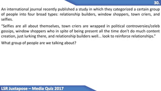 An international journal recently published a study in which they categorized a certain group
of people into four broad types: relationship builders, window shoppers, town criers, and
selfies.
“Selfies are all about themselves, town criers are wrapped in political controversies/celeb
gossips, window shoppers who in spite of being present all the time don’t do much content
creation, just lurking there, and relationship builders well... look to reinforce relationships.”
What group of people are we talking about?
 