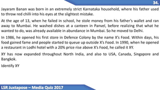 Jayaram Banan was born in an extremely strict Karnataka household, where his father used
to throw red chilli into his eyes at the slightest mistake.
At the age of 13, when he failed in school, he stole money from his father’s wallet and ran
away to Mumbai. He washed dishes at a canteen in Panvel, before realizing that what he
wanted to do, was already available in abundance in Mumbai. So he moved to Delhi.
In 1986, he opened his first store in Defence Colony by the name X’s Food. Within days, his
food gained fame and people started to queue up outside X’s Food. In 1990, when he opened
a restaurant in Lodhi hotel with a 20% price rise above X’s Food, he called it XY.
XY has now expanded throughout North India, and also to USA, Canada, Singapore and
Bangkok.
Identify XY
 