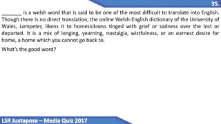 _______ is a welsh word that is said to be one of the most difficult to translate into English.
Though there is no direct translation, the online Welsh-English dictionary of the University of
Wales, Lampeter, likens it to homesickness tinged with grief or sadness over the lost or
departed. It is a mix of longing, yearning, nostalgia, wistfulness, or an earnest desire for
home, a home which you cannot go back to.
What’s the good word?
 