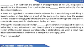 ________ ___ is an illustration of a paradox in philosophy based on free will. The paradox is
named after the 14th century French philosopher Jean _______, whose philosophy of moral
determinism it satirizes.
It refers to a hypothetical situation wherein a donkey that is equally hungry and thirsty is
placed precisely midway between a stack of hay and a pail of water. Since the paradox
assumes the ass will always go to whichever is closer, it dies of both hunger and thirst since it
cannot make any rational decision between the hay and water.
Although the illustration is named after _______, philosophers have discussed the concept
before him, notably Aristotle who used the example of a man equally hungry and thirsty. A
version of this situation appears as metastability in digital electronics, when a circuit must
decide between two states when there is an input that is changing value.
What is this paradox?
 
