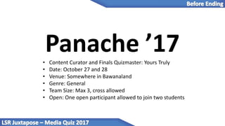 Panache ’17• Content Curator and Finals Quizmaster: Yours Truly
• Date: October 27 and 28
• Venue: Somewhere in Bawanaland
• Genre: General
• Team Size: Max 3, cross allowed
• Open: One open participant allowed to join two students
 