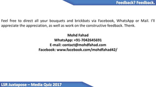 Feel free to direct all your bouquets and brickbats via Facebook, WhatsApp or Mail. I’ll
appreciate the appreciation, as well as work on the constructive feedback. Thenk.
Mohd Fahad
WhatsApp: +91-7042645691
E-mail: contact@mohdfahad.com
Facebook: www.facebook.com/mohdfahad42/
 