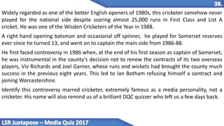 Widely regarded as one of the better English openers of 1980s, this cricketer somehow never
played for the national side despite scoring almost 25,000 runs in First Class and List A
cricket. He was one of the Wisden Cricketers of the Year in 1988.
A right hand opening batsman and occasional off spinner, he played for Somerset reserves
ever since he turned 13, and went on to captain the main side from 1986-88.
He first faced controversy in 1986 when, at the end of his first season as captain of Somerset,
he was instrumental in the county's decision not to renew the contracts of its two overseas
players, Viv Richards and Joel Garner, whose runs and wickets had brought the county much
success in the previous eight years. This led to Ian Botham refusing himself a contract and
joining Worcestershire.
Identify this controversy marred cricketer, extremely famous as a media personality, not a
cricketer. His name will also remind us of a brilliant DQC quizzer who left us a few days back.
 