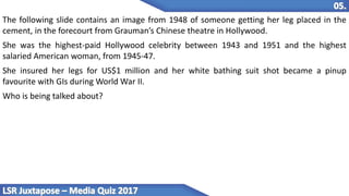 The following slide contains an image from 1948 of someone getting her leg placed in the
cement, in the forecourt from Grauman’s Chinese theatre in Hollywood.
She was the highest-paid Hollywood celebrity between 1943 and 1951 and the highest
salaried American woman, from 1945-47.
She insured her legs for US$1 million and her white bathing suit shot became a pinup
favourite with GIs during World War II.
Who is being talked about?
 