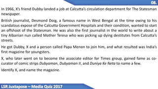 In 1966, X’s friend Dubby landed a job at Calcutta’s circulation department for The Statesman
newspaper.
British journalist, Desmond Doig, a famous name in West Bengal at the time owing to his
scandalous expose of the Calcutta Government Hospitals and their condition, wanted to start
an offshoot of the Statesman. He was also the first journalist in the world to write about a
tiny Albanian nun called Mother Teresa who was picking up dying destitutes from Calcutta’s
streets.
He got Dubby, X and a person called Papa Menon to join him, and what resulted was India’s
first magazine for youngsters.
X, who later went on to become the associate editor for Times group, gained fame as co-
curator of comic strips Dubyaman, Dubyaman II, and Duniya Ke Neta to name a few.
Identify X, and name the magazine.
 