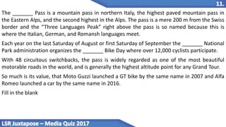 The _______ Pass is a mountain pass in northern Italy, the highest paved mountain pass in
the Eastern Alps, and the second highest in the Alps. The pass is a mere 200 m from the Swiss
border and the “Three Languages Peak” right above the pass is so named because this is
where the Italian, German, and Romansh languages meet.
Each year on the last Saturday of August or first Saturday of September the _______ National
Park administration organizes the _______ Bike Day where over 12,000 cyclists participate.
With 48 circuitous switchbacks, the pass is widely regarded as one of the most beautiful
motorable roads in the world, and is generally the highest altitude point for any Grand Tour.
So much is its value, that Moto Guzzi launched a GT bike by the same name in 2007 and Alfa
Romeo launched a car by the same name in 2016.
Fill in the blank
 