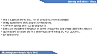 • This is a gennish media quiz. Not all questions are media related.
• Thirty eight directs and a six part written round.
• +10/-0 on bounce and +10/-10 on pounce.
• Blanks are indicative of length at all points through this quiz unless specified otherwise.
• Quizmaster’s decisions are final and irrevocably binding. DO NOT QUARREL.
• Say Jai Bawana!
 