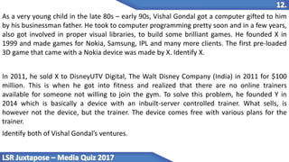 As a very young child in the late 80s – early 90s, Vishal Gondal got a computer gifted to him
by his businessman father. He took to computer programming pretty soon and in a few years,
also got involved in proper visual libraries, to build some brilliant games. He founded X in
1999 and made games for Nokia, Samsung, IPL and many more clients. The first pre-loaded
3D game that came with a Nokia device was made by X. Identify X.
In 2011, he sold X to DisneyUTV Digital, The Walt Disney Company (India) in 2011 for $100
million. This is when he got into fitness and realized that there are no online trainers
available for someone not willing to join the gym. To solve this problem, he founded Y in
2014 which is basically a device with an inbuilt-server controlled trainer. What sells, is
however not the device, but the trainer. The device comes free with various plans for the
trainer.
Identify both of Vishal Gondal’s ventures.
 