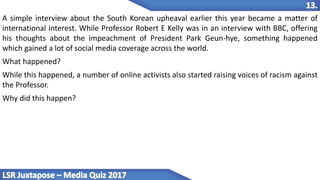 A simple interview about the South Korean upheaval earlier this year became a matter of
international interest. While Professor Robert E Kelly was in an interview with BBC, offering
his thoughts about the impeachment of President Park Geun-hye, something happened
which gained a lot of social media coverage across the world.
What happened?
While this happened, a number of online activists also started raising voices of racism against
the Professor.
Why did this happen?
 