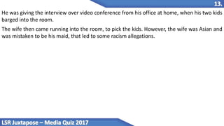 He was giving the interview over video conference from his office at home, when his two kids
barged into the room.
The wife then came running into the room, to pick the kids. However, the wife was Asian and
was mistaken to be his maid, that led to some racism allegations.
 
