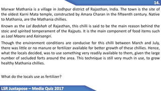 Marwar Mathania is a village in Jodhpur district of Rajasthan, India. The town is the site of
the oldest Karni Mata temple, constructed by Amara Charan in the fifteenth century. Native
to Mathania, are the Mathania chillies.
Known as the Lal Badshah of Rajasthan, this chilli is said to be the main reason behind the
stoic and spirited temperament of the Rajputs. It is the main component of food items such
as Laal Maans and Kairsangri.
Though the environment conditions are conducive for this chilli between March and July,
there was little or no manure or fertilizer available for better growth of these chillies. Hence,
what the locals decided, was to use something very readily available to them, given the large
number of secluded forts around the area. This technique is still very much in use, to grow
healthy Mathania chillies.
What do the locals use as fertilizer?
 