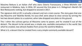Massimo Bottura is an Italian chef who owns Osteria Francescana, a three Michelin star
restaurant in Modena, Italy. In 2016, OF secured the first place in S. Pellegrino’s World’s 50
Best Restaurants ranking, but dropped to second in 2017.
The signature dish at OF, is actually a dessert and not a main course. The story goes that one
day Massimo and Takahiko Kondo, his sous-chef, were about to close service by serving the
last two dessert plates to a customer, when taka dropped one plate on the ground.
This I when the culinary genius of Massimo came to power, and he created X out of the
dessert. The dessert to be served was a simple one, available everywhere in the world. But
what he created, now attracts foodies from across the world to Modena.
What is X, a dessert that he created from a very simple commonly available dessert?
 