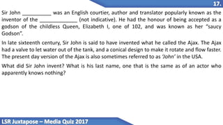 Sir John __________ was an English courtier, author and translator popularly known as the
inventor of the _____________ (not indicative). He had the honour of being accepted as a
godson of the childless Queen, Elizabeth I, one of 102, and was known as her “saucy
Godson”.
In late sixteenth century, Sir John is said to have invented what he called the Ajax. The Ajax
had a valve to let water out of the tank, and a conical design to make it rotate and flow faster.
The present day version of the Ajax is also sometimes referred to as ‘John’ in the USA.
What did Sir John invent? What is his last name, one that is the same as of an actor who
apparently knows nothing?
 