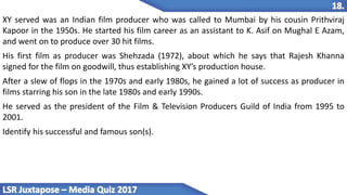 XY served was an Indian film producer who was called to Mumbai by his cousin Prithviraj
Kapoor in the 1950s. He started his film career as an assistant to K. Asif on Mughal E Azam,
and went on to produce over 30 hit films.
His first film as producer was Shehzada (1972), about which he says that Rajesh Khanna
signed for the film on goodwill, thus establishing XY’s production house.
After a slew of flops in the 1970s and early 1980s, he gained a lot of success as producer in
films starring his son in the late 1980s and early 1990s.
He served as the president of the Film & Television Producers Guild of India from 1995 to
2001.
Identify his successful and famous son(s).
 