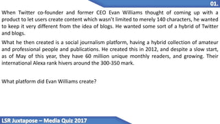 When Twitter co-founder and former CEO Evan Williams thought of coming up with a
product to let users create content which wasn’t limited to merely 140 characters, he wanted
to keep it very different from the idea of blogs. He wanted some sort of a hybrid of Twitter
and blogs.
What he then created is a social journalism platform, having a hybrid collection of amateur
and professional people and publications. He created this in 2012, and despite a slow start,
as of May of this year, they have 60 million unique monthly readers, and growing. Their
international Alexa rank hivers around the 300-350 mark.
What platform did Evan Williams create?
 
