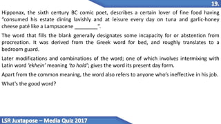 Hipponax, the sixth century BC comic poet, describes a certain lover of fine food having
“consumed his estate dining lavishly and at leisure every day on tuna and garlic-honey
cheese paté like a Lampsacene ________”.
The word that fills the blank generally designates some incapacity for or abstention from
procreation. It was derived from the Greek word for bed, and roughly translates to a
bedroom guard.
Later modifications and combinations of the word; one of which involves intermixing with
Latin word ‘ekhein’ meaning ‘to hold’; gives the word its present day form.
Apart from the common meaning, the word also refers to anyone who’s ineffective in his job.
What’s the good word?
 