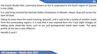 The Kutchi Double Roti, commonly known as the X, originated in the Kutch region of Gujarat
in the 1960s.
It is said to be invented by Keshavji Gabha Chudasama in Mandvi, whose shop still serves the
item till date.
Taking its name from the word meaning ‘pressed’, and is said to be a variety of another snack
from the surrounding regions. It is said that X was inspired from the Y but slight changes of
adding some chaat-like items such as sev and pomegranate seeds were made. The spice
profile of the two is also different.
Identify X and Y.
 