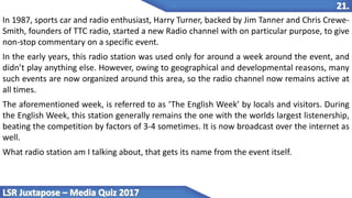 In 1987, sports car and radio enthusiast, Harry Turner, backed by Jim Tanner and Chris Crewe-
Smith, founders of TTC radio, started a new Radio channel with on particular purpose, to give
non-stop commentary on a specific event.
In the early years, this radio station was used only for around a week around the event, and
didn’t play anything else. However, owing to geographical and developmental reasons, many
such events are now organized around this area, so the radio channel now remains active at
all times.
The aforementioned week, is referred to as ‘The English Week’ by locals and visitors. During
the English Week, this station generally remains the one with the worlds largest listenership,
beating the competition by factors of 3-4 sometimes. It is now broadcast over the internet as
well.
What radio station am I talking about, that gets its name from the event itself.
 