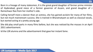 Born in a lineage of many statesmen, X is the great grand daughter of former prime minister
of Hyderabad, grand niece of a former governor of Assam, and grand daughter of J
Rameshwar Rao from her mother’s side.
Calling herself more a dancer than an actress, she has gained acclaim for many of her films,
but not much mainstream success. She is trained in Bharatnatyam as well as classical vocals,
but started acting at a pretty young age.
She did play small parts in many films before, but she was noticed by the masses in an April
2011 advertisement.
Id the LSR alumna and the advertisement that gave her instant fame.
 