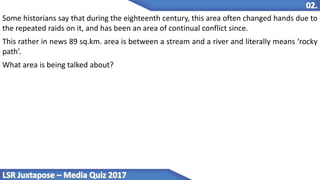 Some historians say that during the eighteenth century, this area often changed hands due to
the repeated raids on it, and has been an area of continual conflict since.
This rather in news 89 sq.km. area is between a stream and a river and literally means ‘rocky
path’.
What area is being talked about?
 