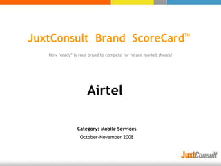 JuxtConsult Brand ScoreCard                                         TM




   How ‘ready’ is your brand to compete for future market shares!




                      Airtel

                 Category: Mobile Services
                  October-November 2008
 